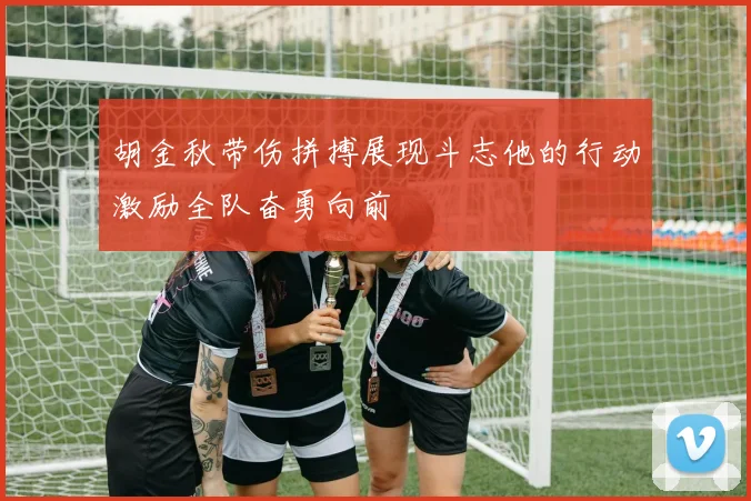 胡金秋带伤拼搏展现斗志他的行动激励全队奋勇向前