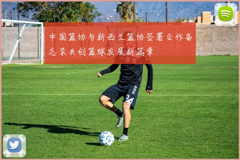 中国篮协与新西兰篮协签署合作备忘录共创篮球发展新篇章
