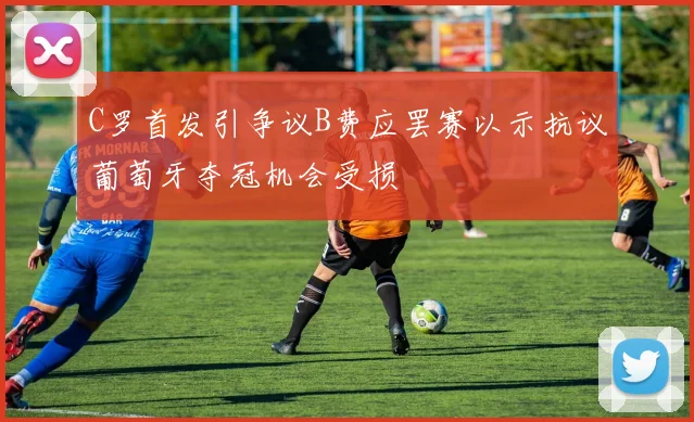 C罗首发引争议B费应罢赛以示抗议葡萄牙夺冠机会受损
