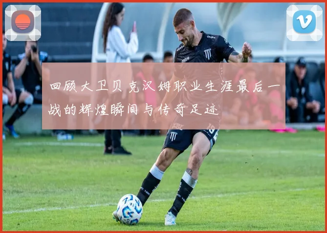 回顾大卫贝克汉姆职业生涯最后一战的辉煌瞬间与传奇足迹