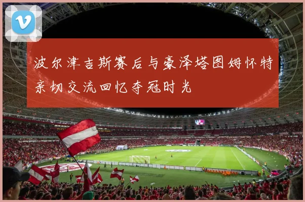 波尔津吉斯赛后与豪泽塔图姆怀特亲切交流回忆夺冠时光