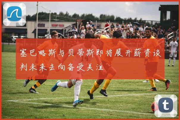 塞巴略斯与贝蒂斯即将展开薪资谈判未来去向备受关注