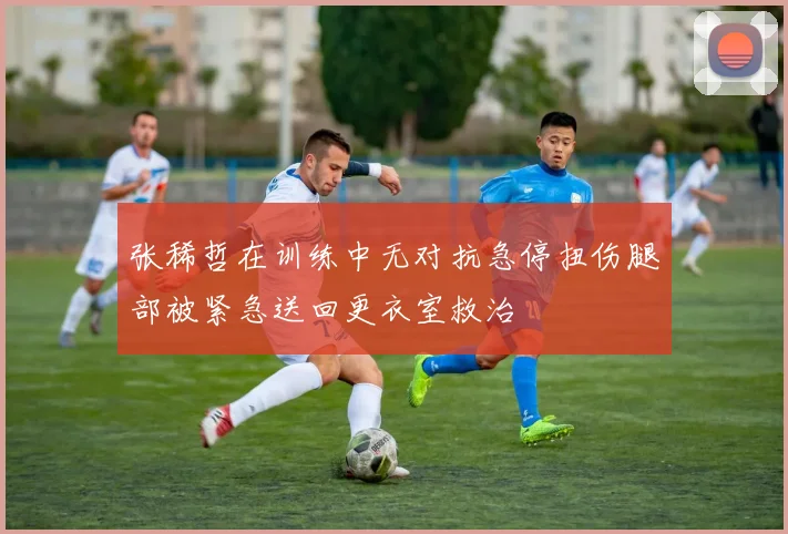 张稀哲在训练中无对抗急停扭伤腿部被紧急送回更衣室救治