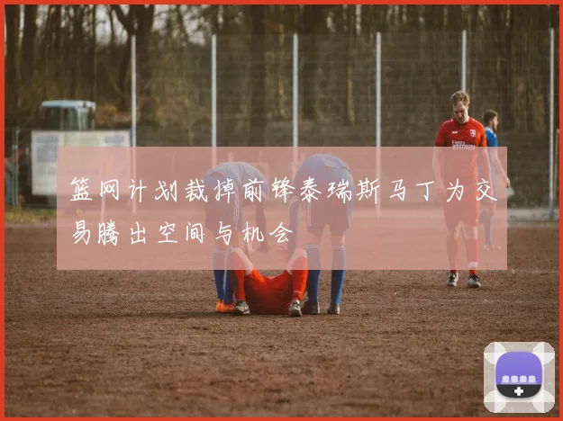 篮网计划裁掉前锋泰瑞斯马丁为交易腾出空间与机会
