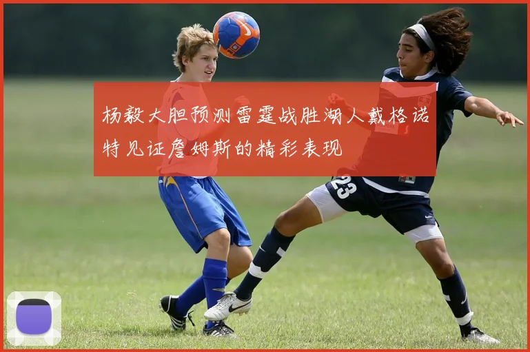 杨毅大胆预测雷霆战胜湖人戴格诺特见证詹姆斯的精彩表现
