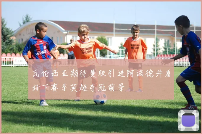 瓦伦西亚期待曼联引进阿诺德并看好下赛季英超夺冠前景