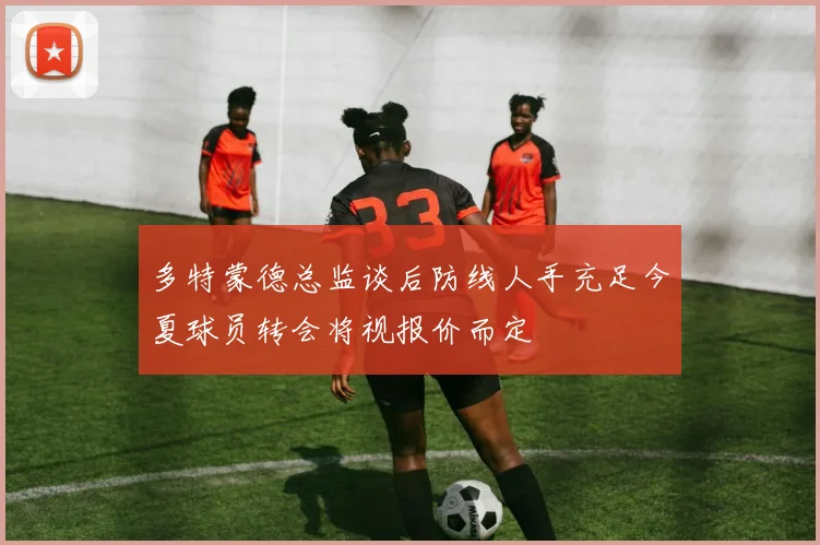 多特蒙德总监谈后防线人手充足今夏球员转会将视报价而定