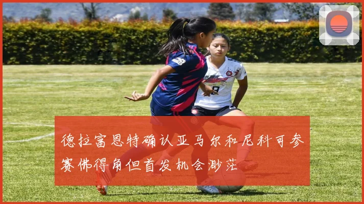 德拉富恩特确认亚马尔和尼科可参赛佛得角但首发机会渺茫