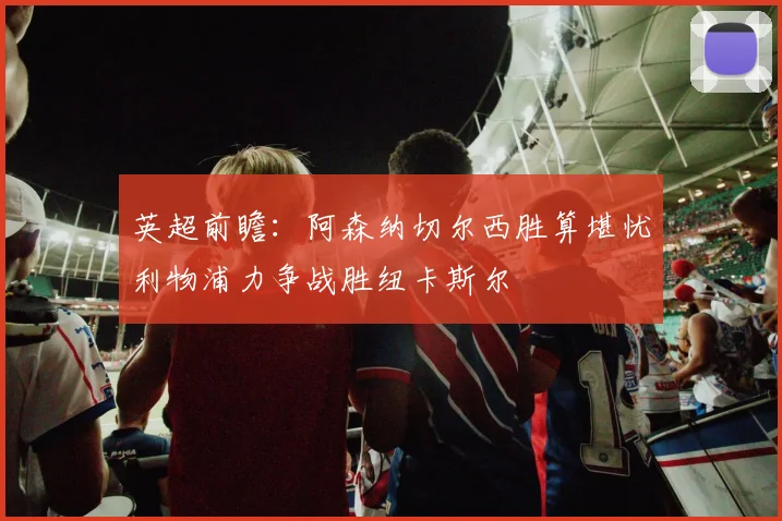 英超前瞻：阿森纳切尔西胜算堪忧利物浦力争战胜纽卡斯尔