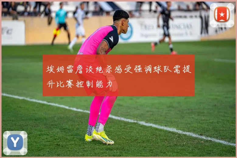 埃姆雷詹谈绝杀感受强调球队需提升比赛控制能力