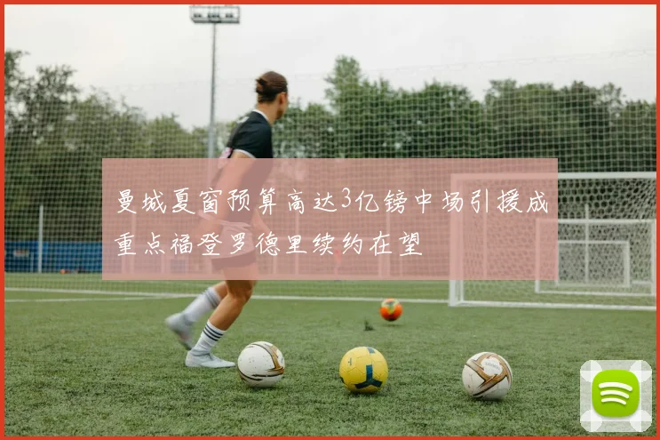 曼城夏窗预算高达3亿镑中场引援成重点福登罗德里续约在望