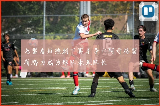 老雷看好热刺下赛季争六阿奇格雷有潜力成为球队未来队长