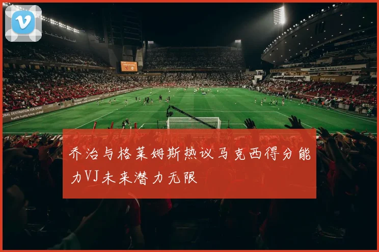 乔治与格莱姆斯热议马克西得分能力VJ未来潜力无限