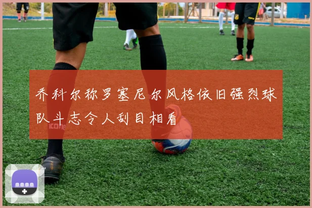 乔科尔称罗塞尼尔风格依旧强烈球队斗志令人刮目相看