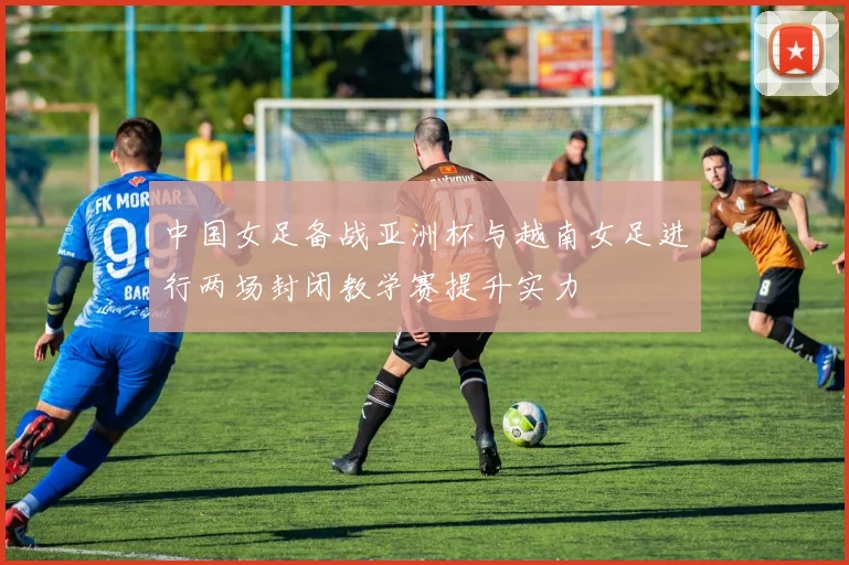 中国女足备战亚洲杯与越南女足进行两场封闭教学赛提升实力