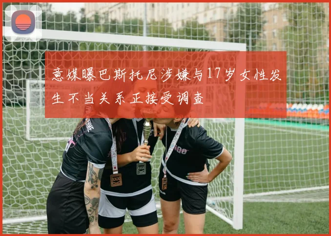 意媒曝巴斯托尼涉嫌与17岁女性发生不当关系正接受调查