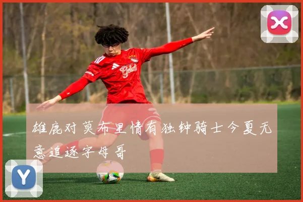 雄鹿对莫布里情有独钟骑士今夏无意追逐字母哥