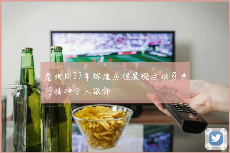 詹姆斯23年辉煌历程展现运动员典范精神令人敬仰