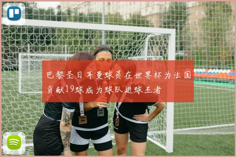 巴黎圣日耳曼球员在世界杯为法国贡献19球成为球队进球王者