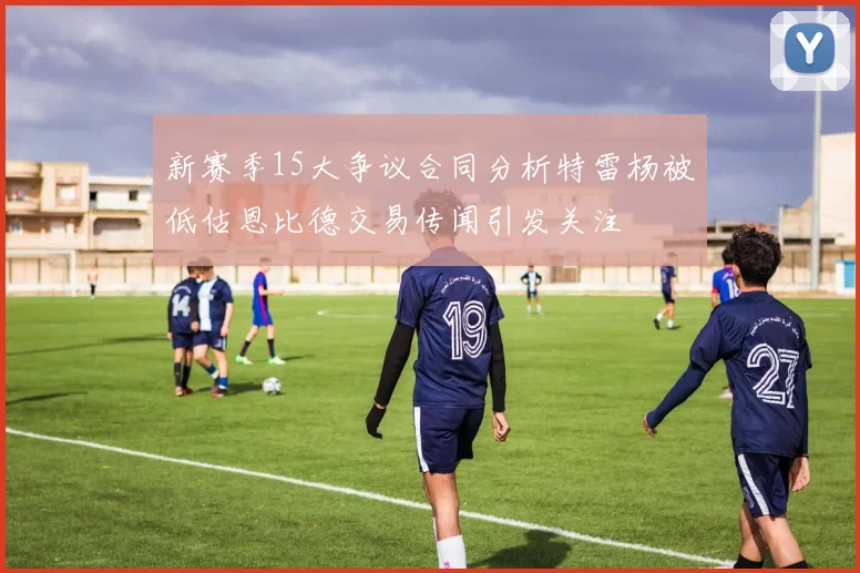 新赛季15大争议合同分析特雷杨被低估恩比德交易传闻引发关注