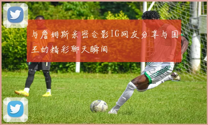 与詹姆斯亲密合影IG网友分享与国王的精彩聊天瞬间