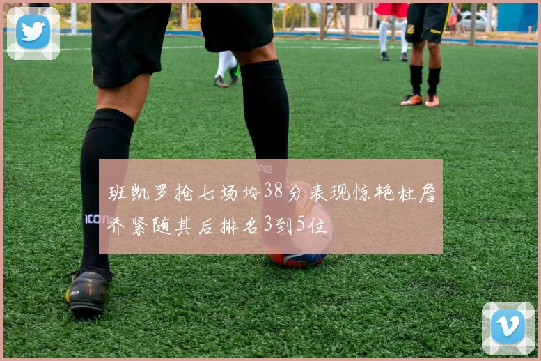 班凯罗抢七场均38分表现惊艳杜詹乔紧随其后排名3到5位