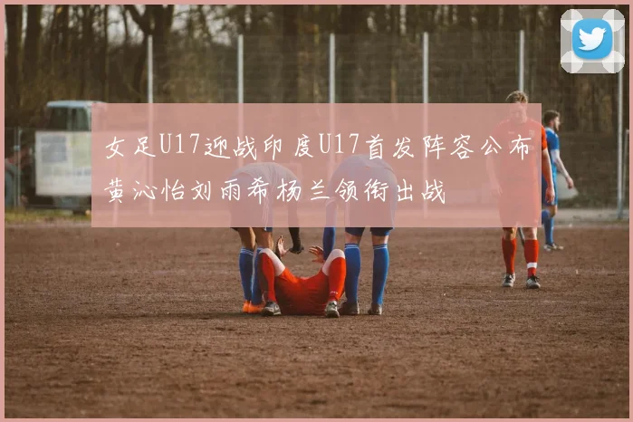 女足U17迎战印度U17首发阵容公布黄沁怡刘雨希杨兰领衔出战