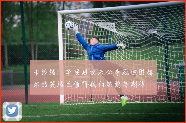 卡拉格：华丽进攻未必夺冠但图赫尔的英格兰值得我们热爱与期待