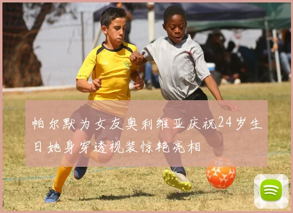 帕尔默为女友奥利维亚庆祝24岁生日她身穿透视装惊艳亮相
