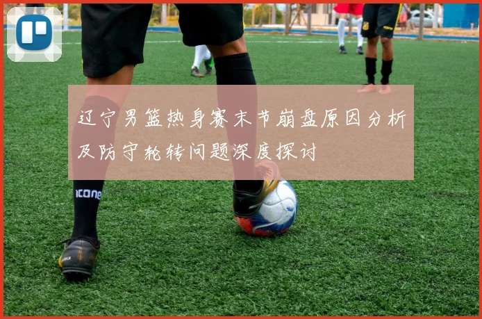 辽宁男篮热身赛末节崩盘原因分析及防守轮转问题深度探讨