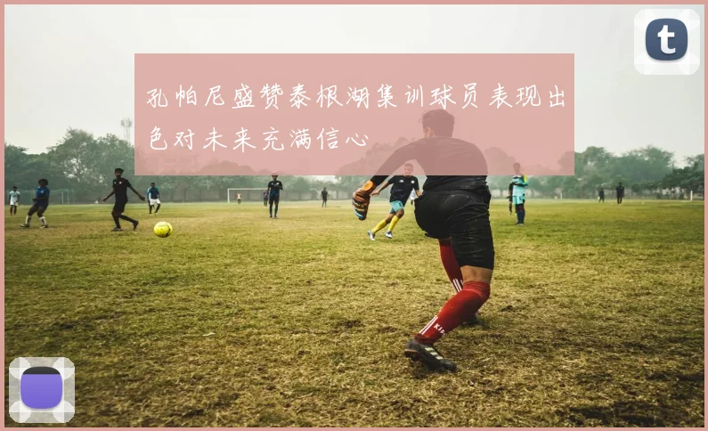 孔帕尼盛赞泰根湖集训球员表现出色对未来充满信心