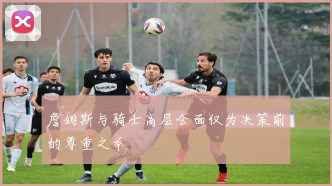 詹姆斯与骑士高层会面仅为决策前的尊重之举